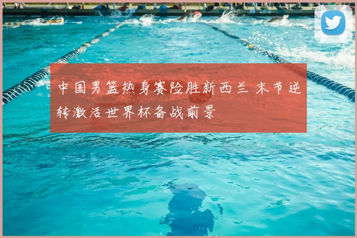 中国男篮热身赛险胜新西兰 末节逆转激活世界杯备战前景