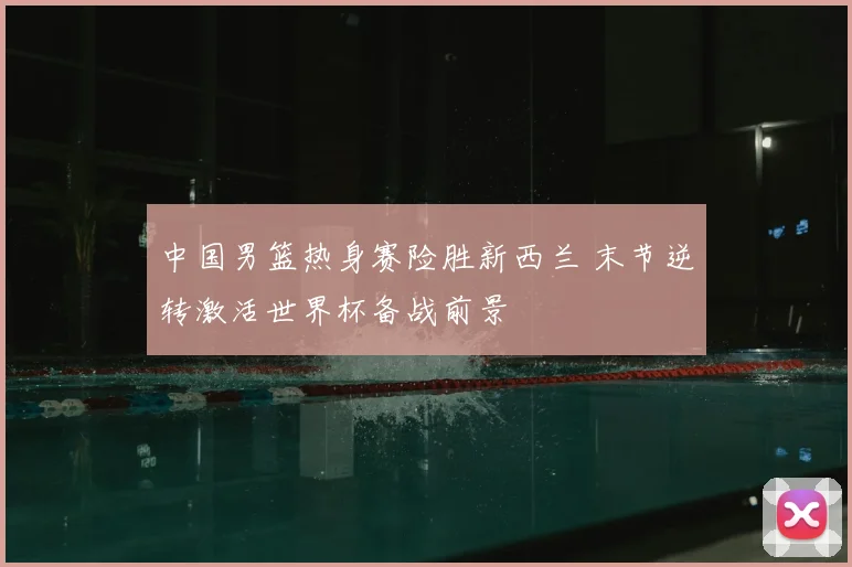 中国男篮热身赛险胜新西兰 末节逆转激活世界杯备战前景