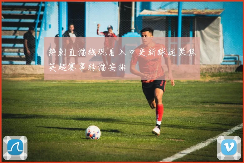 热刺直播线观看入口更新球迷聚焦英超赛事转播安排