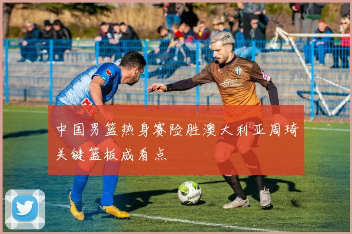 中国男篮热身赛险胜澳大利亚周琦关键篮板成看点