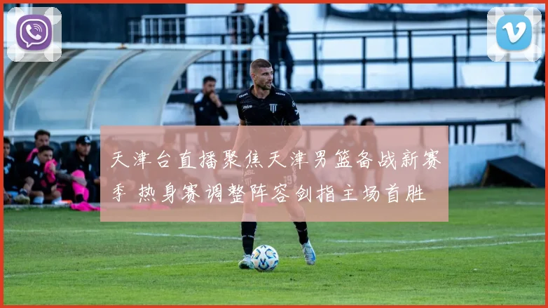 天津台直播聚焦天津男篮备战新赛季 热身赛调整阵容剑指主场首胜