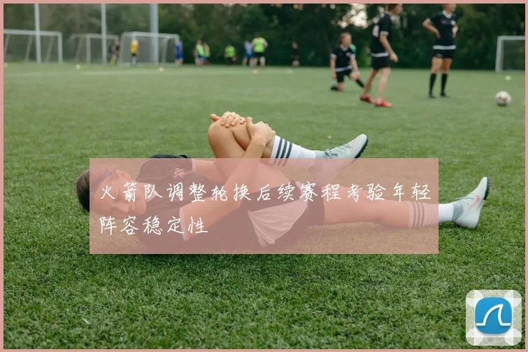 火箭队调整轮换后续赛程考验年轻阵容稳定性