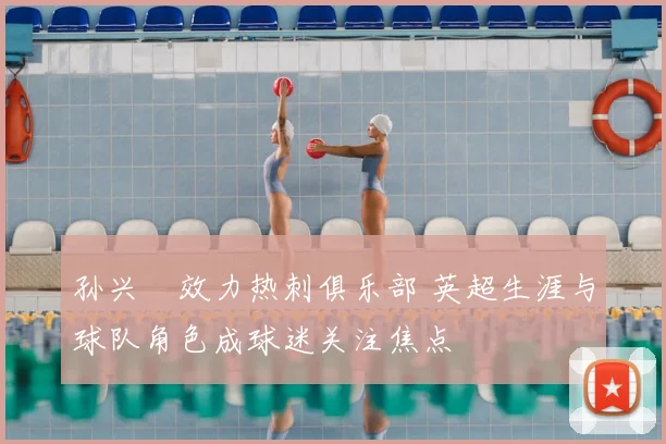 孙兴慜效力热刺俱乐部 英超生涯与球队角色成球迷关注焦点