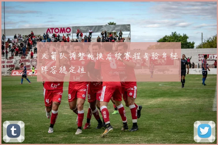 火箭队调整轮换后续赛程考验年轻阵容稳定性