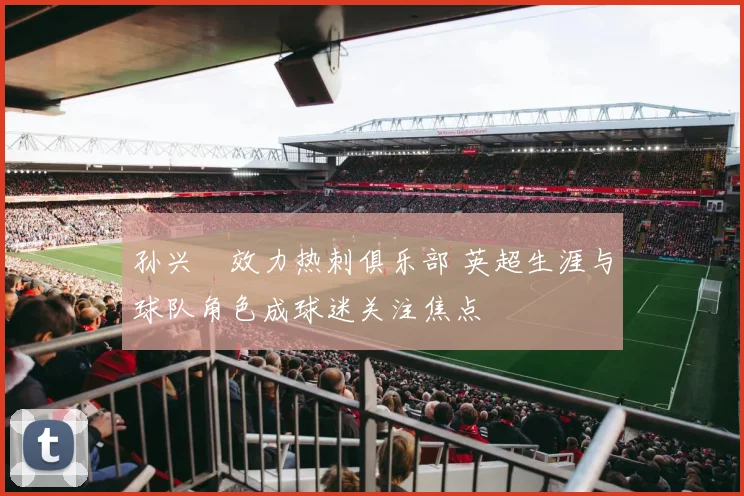 孙兴慜效力热刺俱乐部 英超生涯与球队角色成球迷关注焦点