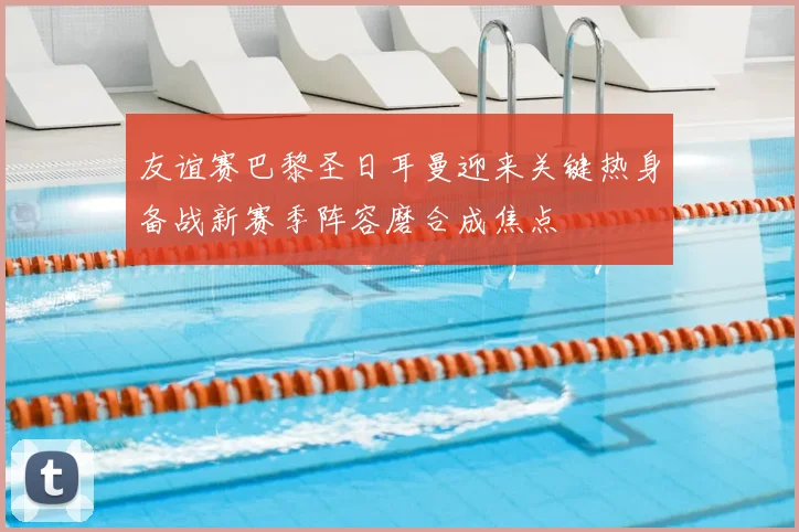 友谊赛巴黎圣日耳曼迎来关键热身备战新赛季阵容磨合成焦点