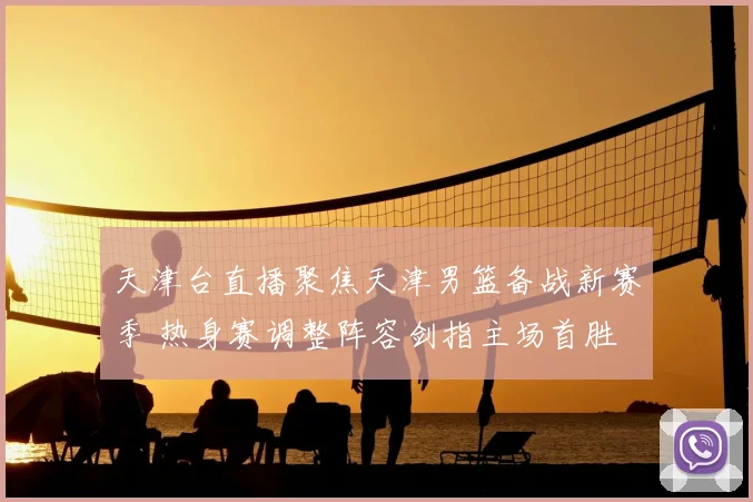 天津台直播聚焦天津男篮备战新赛季 热身赛调整阵容剑指主场首胜