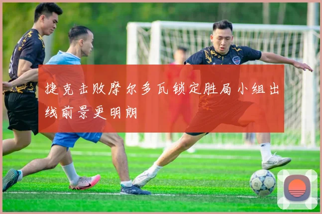 捷克击败摩尔多瓦锁定胜局小组出线前景更明朗