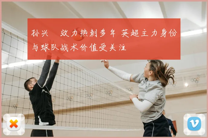 孙兴慜效力热刺多年 英超主力身份与球队战术价值受关注