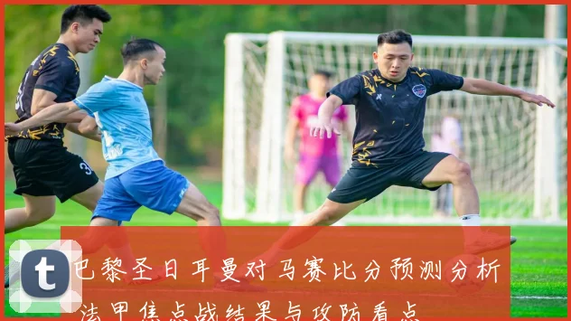 巴黎圣日耳曼对马赛比分预测分析 法甲焦点战结果与攻防看点