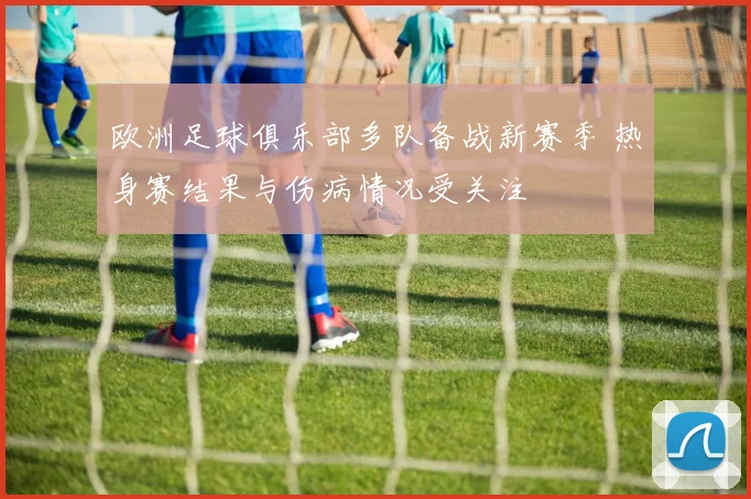 欧洲足球俱乐部多队备战新赛季 热身赛结果与伤病情况受关注