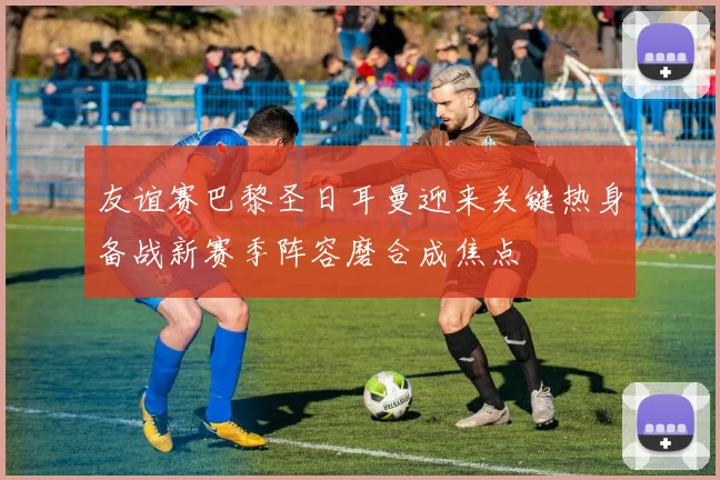 友谊赛巴黎圣日耳曼迎来关键热身备战新赛季阵容磨合成焦点