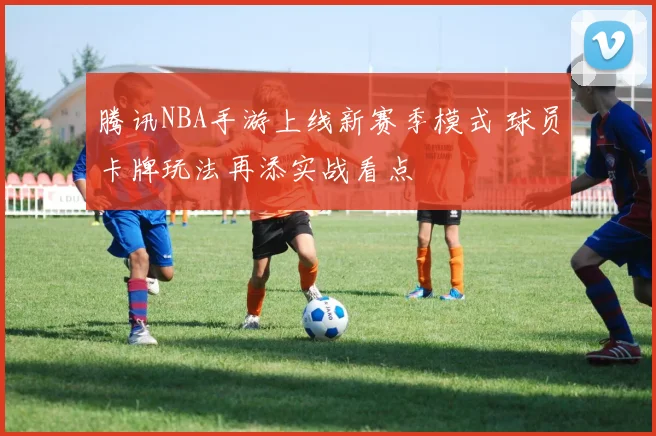 腾讯NBA手游上线新赛季模式 球员卡牌玩法再添实战看点