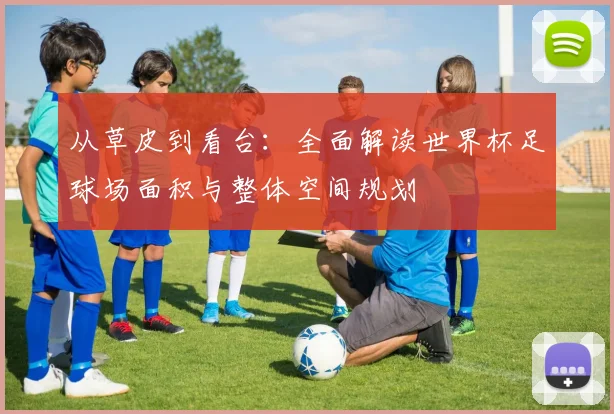 从草皮到看台：全面解读世界杯足球场面积与整体空间规划