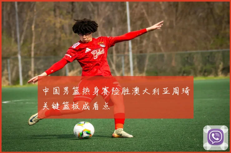 中国男篮热身赛险胜澳大利亚周琦关键篮板成看点