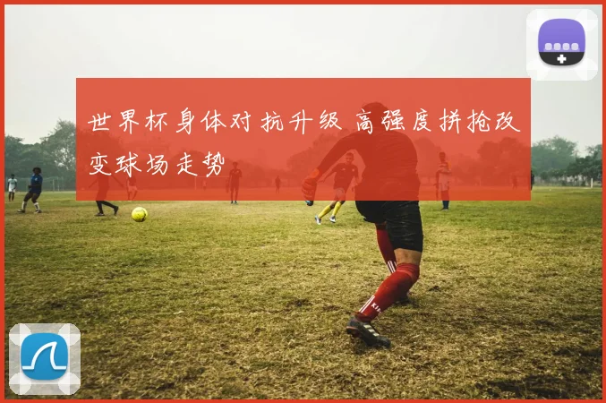 世界杯身体对抗升级 高强度拼抢改变球场走势