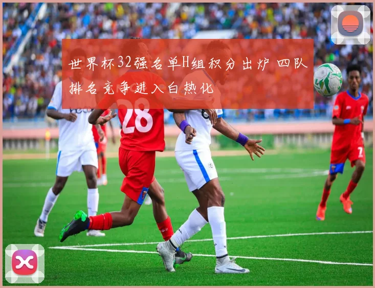 世界杯32强名单H组积分出炉 四队排名竞争进入白热化