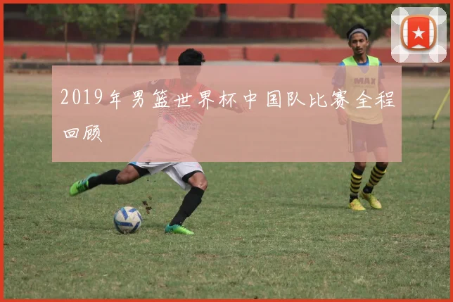 2019年男篮世界杯中国队比赛全程回顾
