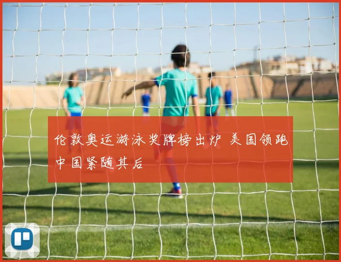 伦敦奥运游泳奖牌榜出炉 美国领跑中国紧随其后