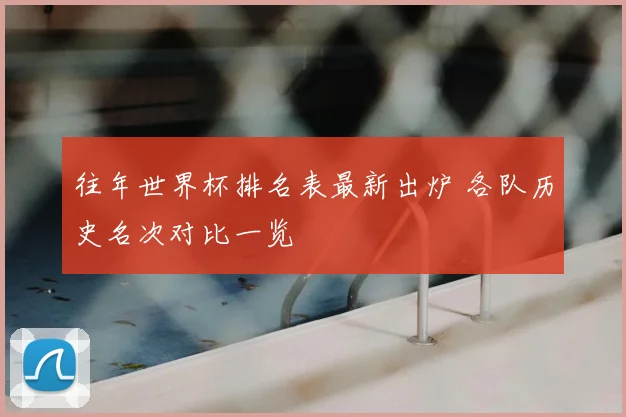 往年世界杯排名表最新出炉 各队历史名次对比一览