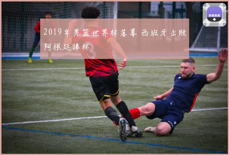 2019年男篮世界杯落幕 西班牙击败阿根廷捧杯