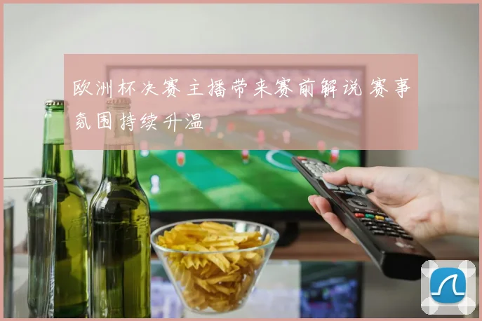 欧洲杯决赛主播带来赛前解说 赛事氛围持续升温