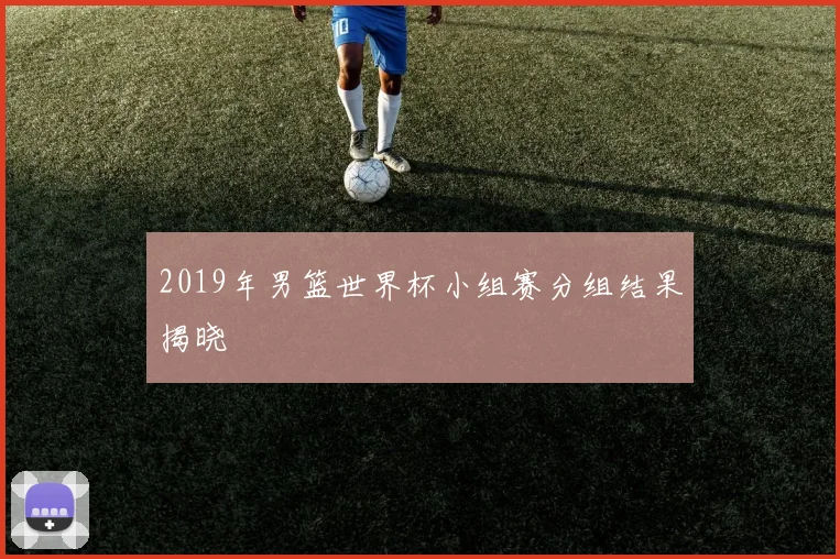 2019年男篮世界杯小组赛分组结果揭晓