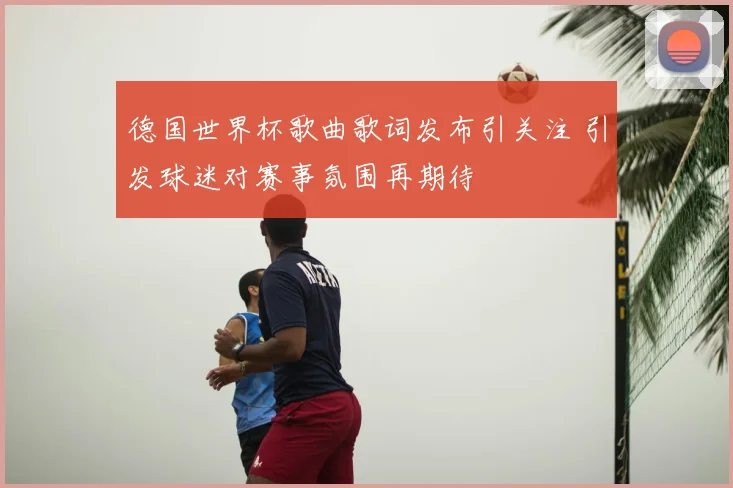 德国世界杯歌曲歌词发布引关注 引发球迷对赛事氛围再期待