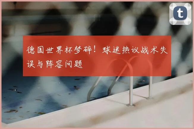 德国世界杯梦碎!球迷热议战术失误与阵容问题