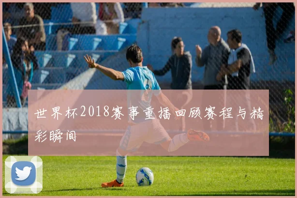 世界杯2018赛事重播回顾赛程与精彩瞬间