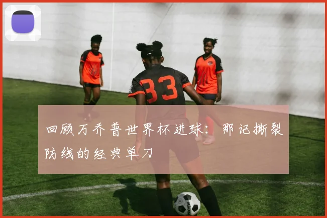 回顾万乔普世界杯进球:那记撕裂防线的经典单刀