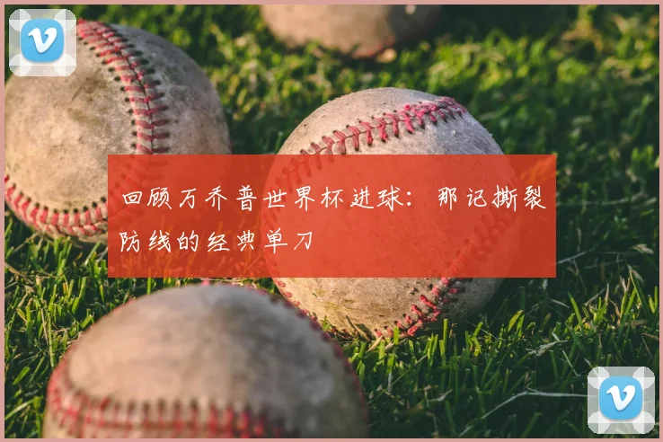 回顾万乔普世界杯进球:那记撕裂防线的经典单刀