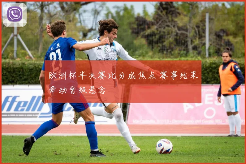 欧洲杯半决赛比分成焦点 赛事结果牵动晋级悬念