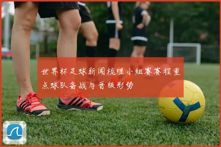 世界杯足球新闻梳理小组赛赛程重点球队备战与晋级形势