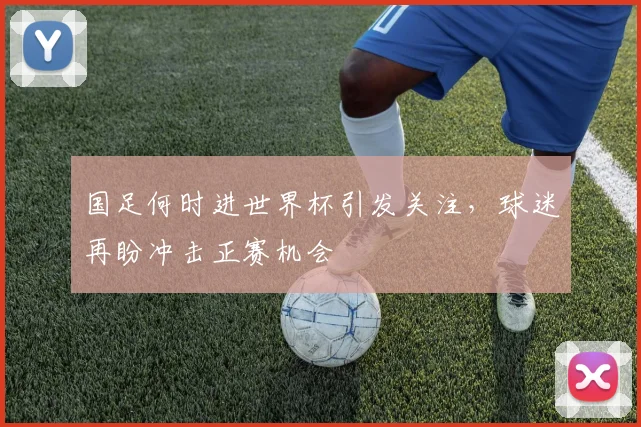 国足何时进世界杯引发关注，球迷再盼冲击正赛机会